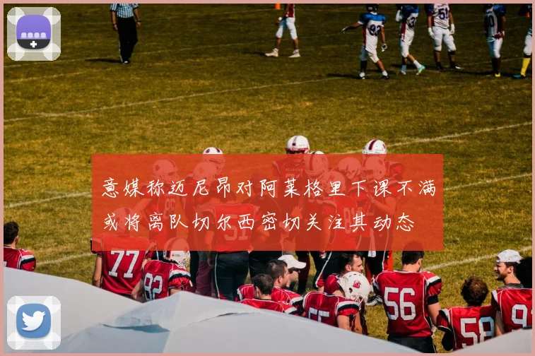 意媒称迈尼昂对阿莱格里下课不满或将离队切尔西密切关注其动态