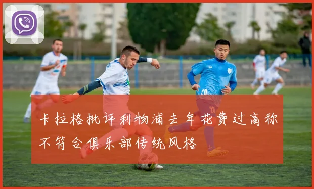 卡拉格批评利物浦去年花费过高称不符合俱乐部传统风格