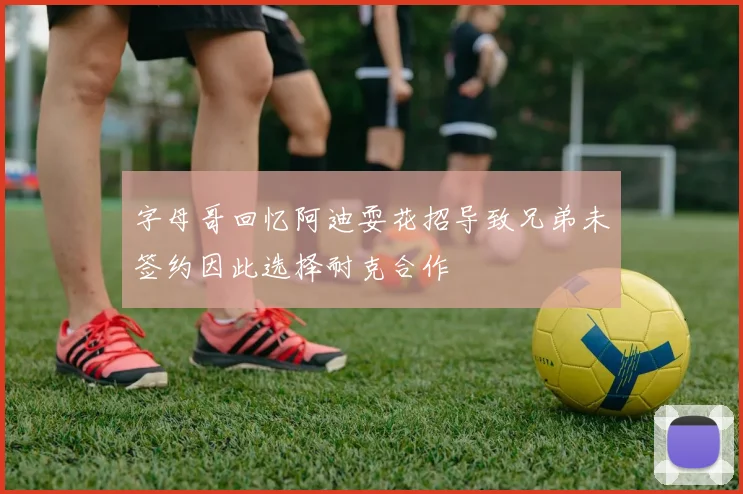 字母哥回忆阿迪耍花招导致兄弟未签约因此选择耐克合作