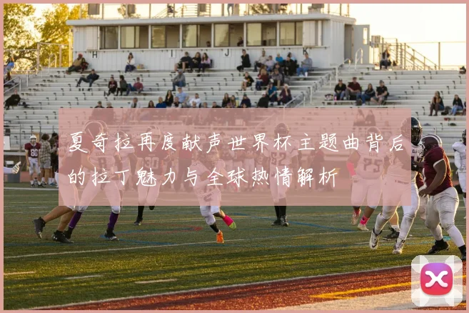 夏奇拉再度献声世界杯主题曲背后的拉丁魅力与全球热情解析