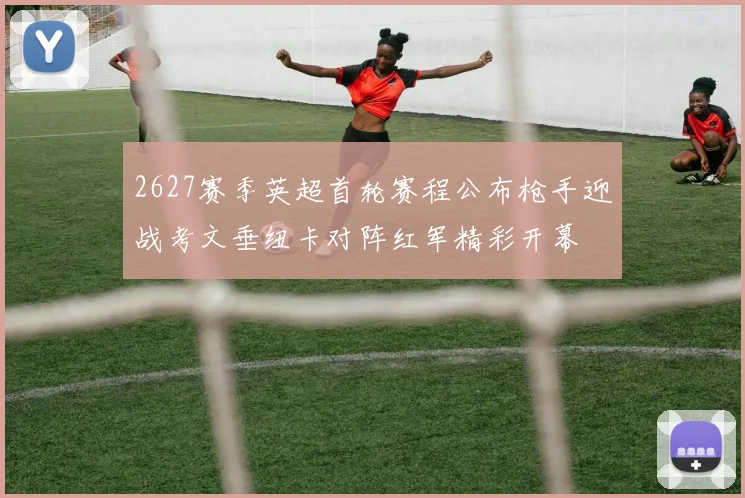 2627赛季英超首轮赛程公布枪手迎战考文垂纽卡对阵红军精彩开幕