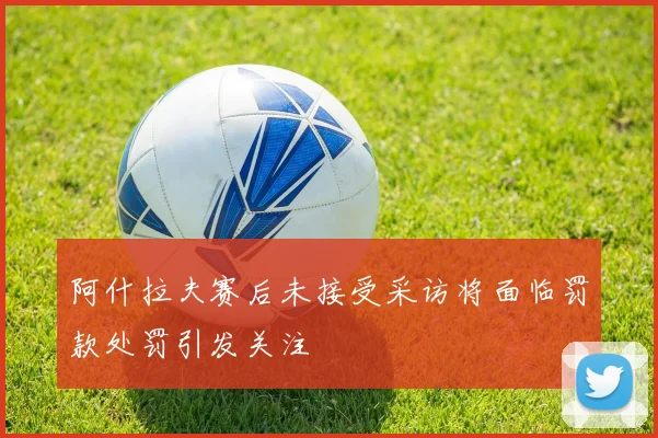 阿什拉夫赛后未接受采访将面临罚款处罚引发关注