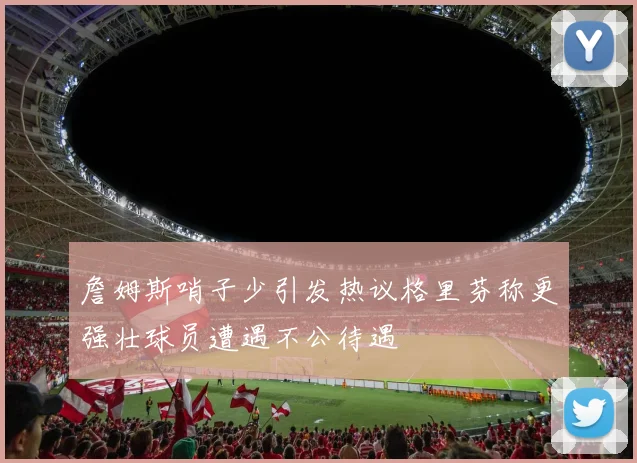 詹姆斯哨子少引发热议格里芬称更强壮球员遭遇不公待遇