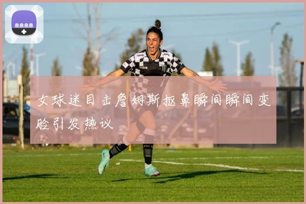 女球迷目击詹姆斯抠鼻瞬间瞬间变脸引发热议