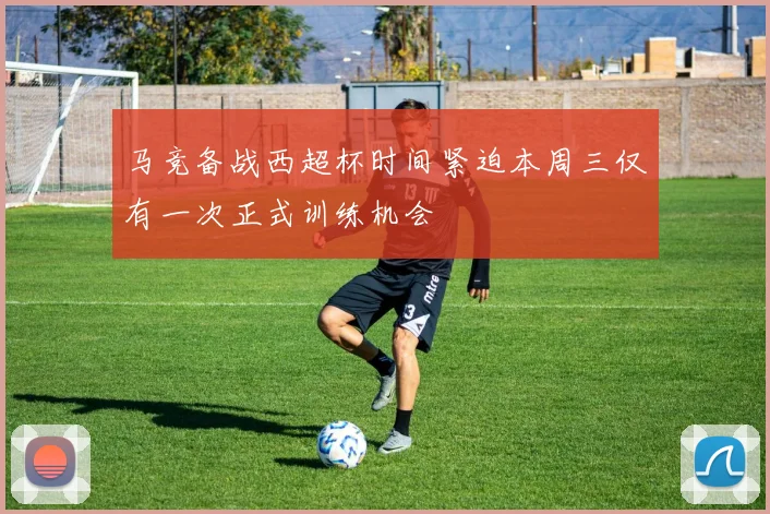 马竞备战西超杯时间紧迫本周三仅有一次正式训练机会