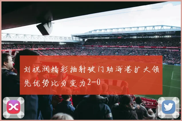 刘祝润精彩抽射破门助海港扩大领先优势比分变为2-0