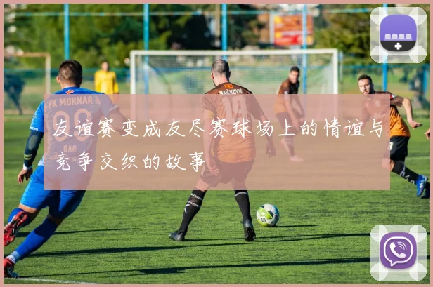 友谊赛变成友尽赛球场上的情谊与竞争交织的故事